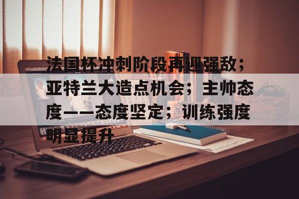 开云体育-法国杯冲刺阶段再迎强敌;亚特兰大造点机会;主帅态度——态度坚定;训练强度明显提升的简单介绍