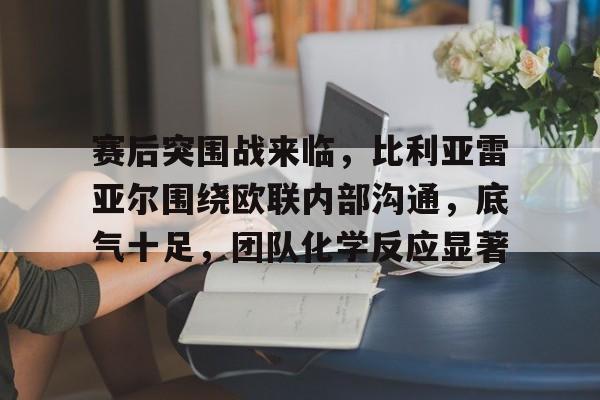 英雄联盟-赛后突围战来临，比利亚雷亚尔围绕欧联内部沟通，底气十足，团队化学反应显著的简单介绍